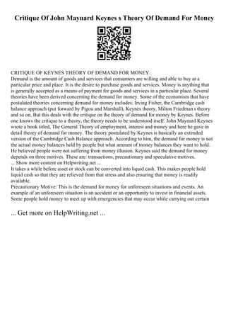 Critique Of John Maynard Keynes s Theory Of Demand For Money
CRITIQUE OF KEYNES THEORY OF DEMAND FOR MONEY.
Demand is the amount of goods and services that consumers are willing and able to buy at a
particular price and place. It is the desire to purchase goods and services. Money is anything that
is generally accepted as a means of payment for goods and services in a particular place. Several
theories have been derived concerning the demand for money. Some of the economists that have
postulated theories concerning demand for money includes: Irving Fisher, the Cambridge cash
balance approach (put forward by Pigou and Marshall), Keynes theory, Milton Friedman s theory
and so on. But this deals with the critique on the theory of demand for money by Keynes. Before
one knows the critique to a theory, the theory needs to be understood itself. John Maynard Keynes
wrote a book titled, The General Theory of employment, interest and money and here he gave in
detail theory of demand for money. The theory postulated by Keynes is basically an extended
version of the Cambridge Cash Balance approach. According to him, the demand for money is not
the actual money balances held by people but what amount of money balances they want to hold.
He believed people were not suffering from money illusion. Keynes said the demand for money
depends on three motives. These are: transactions, precautionary and speculative motives.
... Show more content on Helpwriting.net ...
It takes a while before asset or stock can be converted into liquid cash. This makes people hold
liquid cash so that they are relieved from that stress and also ensuring that money is readily
available.
Precautionary Motive: This is the demand for money for unforeseen situations and events. An
example of an unforeseen situation is an accident or an opportunity to invest in financial assets.
Some people hold money to meet up with emergencies that may occur while carrying out certain
... Get more on HelpWriting.net ...
 