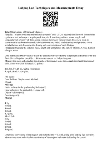Labpaq Lab Techniques and Measurements Essay
Title: Observations of Chemical Changes
Purpose: To learn about the international system of units (SI), to become familiar with common lab
equipment and techniques, to gain proficiency in determining volume, mass, length, and
temperature of a variety of items using common laboratory measurement devices, to learn to
combine units to determine density and concentration, and to use laboratory equipment to create
serial dilutions and determine the density and concentration of each dilution.
Procedure: Measure the volume, mass, length and temperature of a variety of items. Create dilution
of sugar water.
Data Tables and Observation: Fill out the data sheet (below) for the experiment and submit with this
form. Recording data carefully ... Show more content on Helpwriting.net ...
Measure the mass and calculate the density of the magnet using the correct significant figures and
units. Show work for full credit. (2 points)
2x0.8x0.8=1.28 mL=cubic centimeters
4.3 g/1.28 mL= 3.36 g/mL
(0.5 point)
Data Table 6: Displacement Method
Object:
Mass (g)
Initial volume in the graduated cylinder (mL)
Final volume in the graduated cylinder (mL)
Object Volume (mL)
Density (g/mL)
Magnet
4.3 g
7.0 mL
8.0 mL
1.0 mL
4.3 g/mL
Metal Bolt
8.0 g
7.0 mL
8.0 mL
1.0 mL
8.0 g/mL
Determine the volume of the magnet and metal bolt to +/ 0.1 mL using units and sig figs carefully.
Measure the mass and calculate the density of the magnet and metal bolt using the correct
 