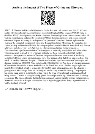 Analyse the Impact of Two Pieces of Crime and Disorder...
BTEC L3 Diploma and 90 credit Diploma in Public Services Unit number and title: 12.1 Crime
and its Effects on Society Assessor Name: Jacqueline Stockdale Date issued: 29/09/14 Hand in
deadline: 13/10/14 Assignment title Know crime and disorder legislation, sentences and orders P1
Outline current crime and disorder legislation P2 State the main sentences and orders criminal
courts can impose M1 Analyze the impact of two pieces of crime and disorder legislation D1
Evaluate the impact of one piece of crime and disorder legislation Mentioned the impact on the
victim, society and communities and the transport police but could do with more detail and facts or
references statistics. The Theft Act This is... Show more content on Helpwriting.net ...
There are also a significant number of thefts targeted at electricity supply lines and sub stations.
These may result in a high level of danger, not only for those committing the theft but for
members of the public as a result of fires and danger from insecure installations. Case Study
Metal theft: Britain s most annoying crime wave One copper cable theft from a railway line. The
result? A total of 108 trains delayed, 17 hours worth of hold ups for thousands of passengers and
damage put at over ВЈ80,000. Plus, probably, ВЈ50 for the thieves. And these are the consequences
of just one of three thefts in West Yorkshire on the East Coast Main Line in a single night last
month. Network Rail, which is responsible for the UK s rail infrastructure, says the situation is
getting worse. On average there are currently six thefts a day across the country. The past year
has seen a huge jump in metal thefts, with a rise in the price of metals such as copper and lead
being blamed. The rise is being driven by global demand prompted by China and other booming
economies. The plague of metal theft is having an impact on most people, not just rail companies.
Next time your train is delayed or cancelled due to Signalling problems there s a good chance it
will be the fault of metal
... Get more on HelpWriting.net ...
 