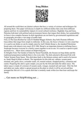 Iraq Dishes
All around the world there are distinct cultures that have a variety of cuisines and techniques for
preparing them. This paper will discuss in depth two different dishes that come from different
regions and how its sustainability impacts its social cultural resilience. Baghdad, Iraq and Gaza,
Palestine both deal with political and environment factors that impact their dishes, but sustainability
in Gaza is less complex because its dish ingredients are not harm by governmental regulations and
its geography provides a vast range of arable land.
First, in The Gaza Kitchen by Laila El Haddad Maggie Schmitt, they both illustrate different
Gaza dishes that range from simple to elaborate. In this case, the focus is bread, it is not a meal but
it is used to eat dishes or can be simply eaten by itself. Khubz Kmaj is, the standard Palestinian
bread eaten with almost every meal, (H S 100). Bread is an important element in defining Gaza s
foodscape because everyone in a family comes together to eat as one. It is used as a spoon to pick
up food or to ... Show more content on Helpwriting.net ...
In Delights From The Garden of Eden by Nawal Nasrallah, she focuses on Iraqi dishes and the
traditional preparation methods there is for every dish. The dish selected is Browned Fish with
Tahini/ Sesame Paste Sauce. This dish dates back to the thirteen century and it used to be known
as, Samk Maqli bi Khal wa Rashi. The ingredients for this dish are: salmon, sesame paste,
mustard, salt, garlic clove, coriander seeds, oil, toasted walnuts, chopped parsley, cinnamon and
cumin. Preparing this dish is quite simple; you just fry the fish and make the tahini sauce. The
tahini sauce is made of a mixture of sesame seeds, vinegar, mustard salt and water. After the fish
and tahini are ready, tahini is spread around on the plate in which it will be served and then
arranged the fish on it. It is a quick dish that is instantly made within less than hour and keeps the
family
... Get more on HelpWriting.net ...
 