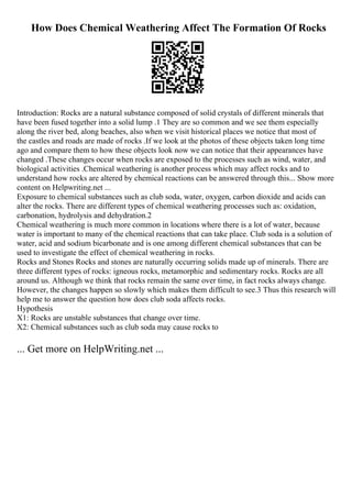 How Does Chemical Weathering Affect The Formation Of Rocks
Introduction: Rocks are a natural substance composed of solid crystals of different minerals that
have been fused together into a solid lump .1 They are so common and we see them especially
along the river bed, along beaches, also when we visit historical places we notice that most of
the castles and roads are made of rocks .If we look at the photos of these objects taken long time
ago and compare them to how these objects look now we can notice that their appearances have
changed .These changes occur when rocks are exposed to the processes such as wind, water, and
biological activities .Chemical weathering is another process which may affect rocks and to
understand how rocks are altered by chemical reactions can be answered through this... Show more
content on Helpwriting.net ...
Exposure to chemical substances such as club soda, water, oxygen, carbon dioxide and acids can
alter the rocks. There are different types of chemical weathering processes such as: oxidation,
carbonation, hydrolysis and dehydration.2
Chemical weathering is much more common in locations where there is a lot of water, because
water is important to many of the chemical reactions that can take place. Club soda is a solution of
water, acid and sodium bicarbonate and is one among different chemical substances that can be
used to investigate the effect of chemical weathering in rocks.
Rocks and Stones Rocks and stones are naturally occurring solids made up of minerals. There are
three different types of rocks: igneous rocks, metamorphic and sedimentary rocks. Rocks are all
around us. Although we think that rocks remain the same over time, in fact rocks always change.
However, the changes happen so slowly which makes them difficult to see.3 Thus this research will
help me to answer the question how does club soda affects rocks.
Hypothesis
X1: Rocks are unstable substances that change over time.
X2: Chemical substances such as club soda may cause rocks to
... Get more on HelpWriting.net ...
 