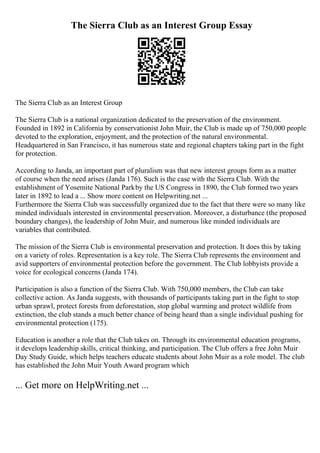 The Sierra Club as an Interest Group Essay
The Sierra Club as an Interest Group
The Sierra Club is a national organization dedicated to the preservation of the environment.
Founded in 1892 in California by conservationist John Muir, the Club is made up of 750,000 people
devoted to the exploration, enjoyment, and the protection of the natural environmental.
Headquartered in San Francisco, it has numerous state and regional chapters taking part in the fight
for protection.
According to Janda, an important part of pluralism was that new interest groups form as a matter
of course when the need arises (Janda 176). Such is the case with the Sierra Club. With the
establishment of Yosemite National Parkby the US Congress in 1890, the Club formed two years
later in 1892 to lead a ... Show more content on Helpwriting.net ...
Furthermore the Sierra Club was successfully organized due to the fact that there were so many like
minded individuals interested in environmental preservation. Moreover, a disturbance (the proposed
boundary changes), the leadership of John Muir, and numerous like minded individuals are
variables that contributed.
The mission of the Sierra Club is environmental preservation and protection. It does this by taking
on a variety of roles. Representation is a key role. The Sierra Club represents the environment and
avid supporters of environmental protection before the government. The Club lobbyists provide a
voice for ecological concerns (Janda 174).
Participation is also a function of the Sierra Club. With 750,000 members, the Club can take
collective action. As Janda suggests, with thousands of participants taking part in the fight to stop
urban sprawl, protect forests from deforestation, stop global warming and protect wildlife from
extinction, the club stands a much better chance of being heard than a single individual pushing for
environmental protection (175).
Education is another a role that the Club takes on. Through its environmental education programs,
it develops leadership skills, critical thinking, and participation. The Club offers a free John Muir
Day Study Guide, which helps teachers educate students about John Muir as a role model. The club
has established the John Muir Youth Award program which
... Get more on HelpWriting.net ...
 