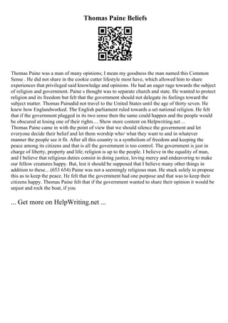 Thomas Paine Beliefs
Thomas Paine was a man of many opinions; I mean my goodness the man named this Common
Sense . He did not share in the cookie cutter lifestyle most have, which allowed him to share
experiences that privileged said knowledge and opinions. He had an eager rage towards the subject
of religion and government. Paine s thought was to separate church and state. He wanted to protect
religion and its freedom but felt that the government should not delegate its feelings toward the
subject matter. Thomas Painedid not travel to the United States until the age of thirty seven. He
knew how Englandworked. The English parliament ruled towards a set national religion. He felt
that if the government plugged in its two sense then the same could happen and the people would
be obscured at losing one of their rights.... Show more content on Helpwriting.net ...
Thomas Paine came in with the point of view that we should silence the government and let
everyone decide their belief and let them worship who/ what they want to and in whatever
manner the people see it fit. After all this country is a symbolism of freedom and keeping the
peace among its citizens and that is all the government is too control. The government is just in
charge of liberty, property and life; religion is up to the people. I believe in the equality of man,
and I believe that religious duties consist in doing justice, loving mercy and endeavoring to make
our fellow creatures happy. But, lest it should be supposed that I believe many other things in
addition to these... (653 654) Paine was not a seemingly religious man. He stuck solely to propose
this as to keep the peace. He felt that the government had one purpose and that was to keep their
citizens happy. Thomas Paine felt that if the government wanted to share their opinion it would be
unjust and rock the boat, if you
... Get more on HelpWriting.net ...
 