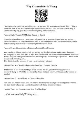 Why Circumcision Is Wrong
Circumcision is considered normal in America, but what if it isn t as normal as we think? Did you
know that most of the world does not participate in this practice? Here are some reasons why, if
you have a baby boy, you should reconsider getting him circumcised.
Number Eight: There is NO Medical Reason or Benefit
People in Asia or European countries are often shocked to hear that circumcision is a routine
operation in the USA. People from these parts of the world (where 90% are uncircumcised) suffer
no bad consequences as a result of keeping their foreskins intact.
Number Seven: Circumcision is Becoming Less and Less Common
You may be afraid that your son will get, as they say, laughed at in the locker room , but times
are changing. In 1981, over 80% of boys were circumcised, and that number has dropped drastically.
Today, only 55% of boys are circumcised, because people are realizing it s pointless.... Show more
content on Helpwriting.net ...
This skin is there for a reason. It wasn t an evolutionary mistake.
Number Five: You Would be Decreasing Your Son s Pleasure Potential
The foreskin is full of nerve endings. When you cut this off, you are reducing your son s
sensitivity by up to 40%! This is a choice he should make on his own, if he decides he wants it as
an adult.
Number Four: It s Not a Hassle to Clean the Foreskin
Folk tales and rumors would have you believe that bacteria is a danger for uncut penises, but that s
not true. It only takes a few seconds longer to wash than a circumcised penis.
Number Three: It s Permanent, and Your Son May Regret
... Get more on HelpWriting.net ...
 