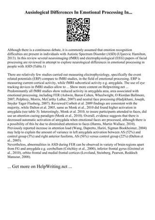 Ausiological Differences In Emotional Processing In...
Although there is a continuous debate, it is commonly assumed that emotion recognition
difficulties are present in individuals with Autistic Spectrum Disorder (ASD) (Uljarevic Hamilton,
2013). In this review several neuroimaging (fMRI) and electrophysiological (EEG) papers of facial
processing are reviewed in attempt to explore neurological differences in emotional processing in
people with ASD (Table.1)
There are relatively few studies carried out measuring electrophysiology, specifically the event
related potentials (ERP) compare to fMRI studies, in the field of emotional processing. ERP is
measuring current cortical activity, while fMRI subcortical activity e.g. amygdala. The use of eye
tracking devices in fMRI studies allow to ... Show more content on Helpwriting.net ...
Predominantly all fMRI studies show reduced activity in amygdala area, area associated with
emotional processing, including FER (Ashwin, Baron Cohen, Wheelwright, O Riordan Bullmore,
2007; Pelphrey, Morris, McCarthy LaBar, 2007) and neutral face processing (Hadjikhani, Joseph,
Snyder Tager Flusberg, 2007). Reviewed Corbett et al. 2009 findings are consistent with the
majority, while Dalton et al. 2005, same as Monk et al., 2010 did found higher activation in
amygdala (see table 3). Interestingly, Monk et al. 2010, to insure participants attended to faces, did
use an attention cueing paradigm (Monk et al., 2010). Overall, evidence suggests that there is
decreased automatic activation of amygdala when emotional faces are processed, although there is
a possibility of this be due to diminished attention to faces (Harms, Martin Wallace, 2010).
Previously reported increase in attention load (Wang, Dapretto, Hariri, Sigman Bookheimer, 2004)
may help to explain the amount of variance in left amygdala activation between AS (52%) and
control group (3%) and right anterior fusiform, AS (56%) versus control group (22%) (Dalton et
al., 2005).
Nevertheless, abnormalities in ASD during FER can be observed in variety of brain regions apart
from FG and amygdala e.g. cerebellum (Critchley et al., 2000), inferior frontal gyrus (Greimel et
al., 2010), orbito frontal and medial frontal cortices (Loveland, Steinberg, Pearson, Reddoch
Mansour, 2008).
... Get more on HelpWriting.net ...
 