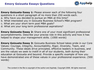 Emory Goizueta Essays Questions The content in the file is copyright of the author and Apphelp. Copyright 2006. All rights reserved.  Emory Goizueta Essay 1:  Please answer each of the following four questions in a short paragraph of no more than 250 words each. a. Why have you decided to pursue an MBA at this time? b. What interested you in Goizueta Business School’s MBA program? c. What are your short term post MBA goals? d. What are your long term professional aspirations?   Emory Goizueta Essay 2:  Share one of your most significant professional accomplishments. Describe your precise role in this activity and how it has helped to shape your management skills. (1000 words) Emory Goizueta Essay 3:  Goizueta Business School takes pride in our Core Values: Courage, Integrity, Accountability, Rigor, Diversity, Team, and Community. These ideals drive principled, effective leaders in business, and are the values we seek to instill in all of our students, both during their education at Goizueta and beyond. Provide a specific example of how you have demonstrated one of these values in your professional experience. (500 words)   