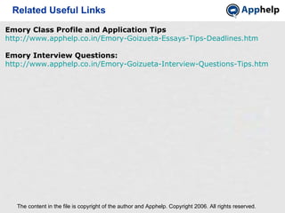 Related Useful Links The content in the file is copyright of the author and Apphelp. Copyright 2006. All rights reserved.  Emory Class Profile and Application Tips  http://www.apphelp.co.in/Emory-Goizueta-Essays-Tips-Deadlines.htm Emory Interview Questions: http://www.apphelp.co.in/Emory-Goizueta-Interview-Questions-Tips.htm 