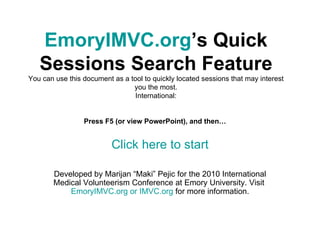 EmoryIMVC.org ’s Quick Sessions Search Feature You can use this document as a tool to quickly located sessions that may interest you the most. International: Press F5 (or view PowerPoint), and then…  Click here to start Developed by Marijan “Maki” Pejic for the 2010 International Medical Volunteerism Conference at Emory University. Visit  EmoryIMVC.org  or  IMVC.org   for more information. 