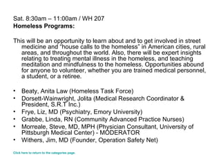 Sat. 8:30am – 11:00am / WH 207 Homeless Programs: This will be an opportunity to learn about and to get involved in street medicine and “house calls to the homeless” in American cities, rural areas, and throughout the world. Also, there will be expert insights relating to treating mental illness in the homeless, and teaching meditation and mindfulness to the homeless. Opportunities abound for anyone to volunteer, whether you are trained medical personnel, a student, or a retiree. Beaty, Anita Law (Homeless Task Force) Dorsett-Wainwright, Jolita (Medical Research Coordinator & President, S.R.T Inc.) Frye, Liz, MD (Psychiatry, Emory University) Grabbe, Linda, RN (Community Advanced Practice Nurses) Morreale, Steve, MD, MPH (Physician Consultant, University of Pittsburgh Medical Center) - MODERATOR  Withers, Jim, MD (Founder, Operation Safety Net) Click here to return to the categories page. 