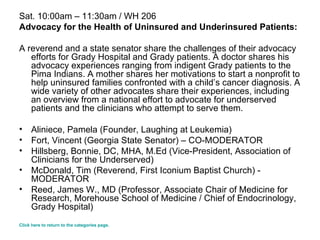 Sat. 10:00am – 11:30am / WH 206 Advocacy for the Health of Uninsured and Underinsured Patients: A reverend and a state senator share the challenges of their advocacy efforts for Grady Hospital and Grady patients. A doctor shares his advocacy experiences ranging from indigent Grady patients to the Pima Indians. A mother shares her motivations to start a nonprofit to help uninsured families confronted with a child’s cancer diagnosis. A wide variety of other advocates share their experiences, including an overview from a national effort to advocate for underserved patients and the clinicians who attempt to serve them. Aliniece, Pamela (Founder, Laughing at Leukemia)  Fort, Vincent (Georgia State Senator) – CO-MODERATOR  Hillsberg, Bonnie, DC, MHA, M.Ed (Vice-President, Association of Clinicians for the Underserved)  McDonald, Tim (Reverend, First Iconium Baptist Church) - MODERATOR Reed, James W., MD (Professor, Associate Chair of Medicine for Research, Morehouse School of Medicine / Chief of Endocrinology, Grady Hospital)  Click here to return to the categories page. 