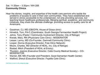 Sat. 11:30am – 3:30pm / WH 208 Community Clinics Hear the stories, insights, and expertise of the health care warriors who tackle the problems of access to care in their own communities. They have established and served in clinics accessible to the underserved, not only providing services, but teaching future healthcare professionals. Merging spiritual, academic, and community initiatives, they share the ultimate challenge: providing access to quality care for all Americans. Goodman, CJ, MD (OB/GYN, House of Grace clinic) Himelick, Tom, PA-C (Coordinator, South Georgia Farmworker Health Project)  Johns, Tony (Pastor / Community Involvement Director, City of Refuge)  Kreisle, Mary, RN (Physicians Care Clinic) -   MODERATOR  Lesser, Lanny, MD (Co-Founder, Gwinnett Community Clinic)  Looper, Donna (Executive Director, Free Clinic Network)  Moore, Charles, MD (Director of HEAL, Inc, City of Refuge) Rostad, Mitch (President of HEAL at Emory)  Thurston, Joanne (Executive Director, Cobb County Medical Society) – CO-MODERATOR Warren, Bill, MD (Founder and President, Good Samaritan Health Center)  Watford, Sheryl (Executive Director, Fayette Care Clinic)  Click here to return to the categories page. 