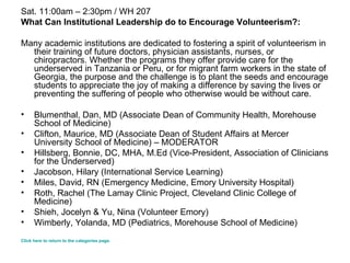 Sat. 11:00am – 2:30pm / WH 207 What Can Institutional Leadership do to Encourage Volunteerism?: Many academic institutions are dedicated to fostering a spirit of volunteerism in their training of future doctors, physician assistants, nurses, or chiropractors. Whether the programs they offer provide care for the underserved in Tanzania or Peru, or for migrant farm workers in the state of Georgia, the purpose and the challenge is to plant the seeds and encourage students to appreciate the joy of making a difference by saving the lives or preventing the suffering of people who otherwise would be without care. Blumenthal, Dan, MD (Associate Dean of Community Health, Morehouse School of Medicine) Clifton, Maurice, MD (Associate Dean of Student Affairs at Mercer University School of Medicine) – MODERATOR  Hillsberg, Bonnie, DC, MHA, M.Ed (Vice-President, Association of Clinicians for the Underserved)   Jacobson, Hilary (International Service Learning)  Miles, David, RN (Emergency Medicine, Emory University Hospital) Roth, Rachel (The Lamay Clinic Project, Cleveland Clinic College of Medicine)  Shieh, Jocelyn & Yu, Nina (Volunteer Emory) Wimberly, Yolanda, MD (Pediatrics, Morehouse School of Medicine)  Click here to return to the categories page. 
