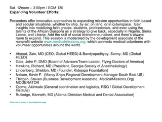 Sat. 12noon – 3:00pm / SOM 130 Expanding Volunteer Efforts: Presenters offer innovative approaches to expanding mission opportunities in faith-based and secular situations, whether by ship, by air, on land, or in cyberspace.  Gain insights into mobilizing faith groups, students, professionals, and even using the talents of the African Diaspora as a strategy to give back, especially in Nigeria, Sierra Leone, and Liberia. Add the skill of social entrepreneurialism, and there’s always room to expand. This session is moderated by the development associate of the nonprofit website  www.medicalmissions.org , which connects medical volunteers with volunteer opportunities around the world.  Ahmed, Zain, MD (CEO, Global HEED) & Bandyopadhyay, Sonny, MD (Global HEED) Gale, John P, DMD (Board of Advisors/Team Leader, Flying Doctors of America)  Hawkins, Richard, MD (President, Georgia Society of Anesthesiology)  Lincenberg, Sheldon, MD (Founder, Kidejapa Foundation)  Nelson, Kevin F.  (Mercy Ships Regional Development Manager South East US)  Thiltgen, Steven (Business Development Associate,  MedicalMissions . Org)   MODERATOR  Ojomo, Akinwale (General coordination and logistics, RSG / Global Development Institute)  Rutledge, Kenneth, MD (Atlanta Christian Medical and Dental Association)  Click here to return to the categories page. 