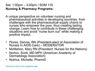 Sat. 1:00pm – 3:00pm / SOM 110 Nursing & Pharmacy Programs: A unique perspective on volunteer nursing and pharmaceutical activities in developing countries, from challenges with the pharmaceutical supply chains to nurses who empower the poor, thus creating lasting change. Learn how to contribute in these challenging situations and avoid “nurse burn out” while making a positive impact. Flores, Dennis, RN (President-elect of Association of Nurses in AIDS Care) – MODERATOR  McMahon, Mary RN (President, Nurses for the Nations)  Norton, Scott, MD MPH (American Academy of Dermatology Association) Notrica, Michelle, PharmD  Click here to return to the categories page. 