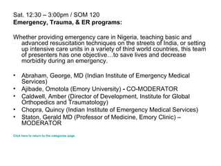Sat. 12:30 – 3:00pm / SOM 120 Emergency, Trauma, & ER programs: Whether providing emergency care in Nigeria, teaching basic and advanced resuscitation techniques on the streets of India, or setting up intensive care units in a variety of third world countries, this team of presenters has one objective…to save lives and decrease morbidity during an emergency. Abraham, George, MD (Indian Institute of Emergency Medical Services)  Ajibade, Omotola (Emory University)  -  CO-MODERATOR  Caldwell, Amber (Director of Development, Institute for Global Orthopedics and Traumatology)  Chopra, Quincy (Indian Institute of Emergency Medical Services)  Staton, Gerald MD (Professor of Medicine, Emory Clinic) – MODERATOR  Click here to return to the categories page. 