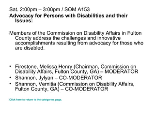 Sat. 2:00pm – 3:00pm / SOM A153 Advocacy for Persons with Disabilities and their Issues: Members of the Commission on Disability Affairs in Fulton County address the challenges and innovative accomplishments resulting from advocacy for those who are disabled. Firestone, Melissa Henry (Chairman, Commission on Disability Affairs, Fulton County, GA) – MODERATOR  Shannon, Jylyan – CO-MODERATOR Shannon, Vernitia (Commission on Disability Affairs, Fulton County, GA) – CO-MODERATOR Click here to return to the categories page. 
