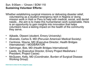 Sun. 9:00am – 12noon / SOM 110 Sustaining Volunteer Efforts: Whether establishing surgical missions or delivering disaster relief, volunteering as a student emergency tech in Nigeria or doing mission work in Haiti or Peru to help with medical, social, and dental needs…the aim is to make this humanitarian work sustainable. Here is an opportunity to gain insights into innovation that helps volunteers have a lasting impact on the health of the community they serve. Ajibade, Olaseni (student, Emory University) Alvarado, Carlos S, MD (Peruvian American Medical Society)  Centrone, Wayne, MD (Executive Director, Health Bridges International) – MODERATOR  Gehringer, Bob, MD (Health Bridges International)  Leeds, Ira (Executive Director, Emory Project Medishare / President, Project Casse)  McQueen, Kelly, MD (Coordinator, Burden of Surgical Disease Working Group)  Click here to return to the categories page. 