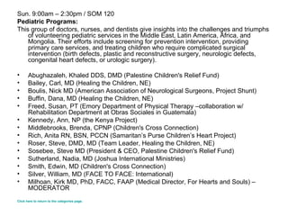 Sun. 9:00am – 2:30pm / SOM 120 Pediatric Programs: This group of doctors, nurses, and dentists give insights into the challenges and triumphs of volunteering pediatric services in the Middle East, Latin America, Africa, and Mongolia. Their efforts include screening for prevention intervention, providing primary care services, and treating children who require complicated surgical intervention (birth defects, plastic and reconstructive surgery, neurologic defects, congenital heart defects, or urologic surgery). Abughazaleh, Khaled DDS, DMD (Palestine Children's Relief Fund)  Bailey, Carl, MD (Healing the Children, NE) Boulis, Nick MD (American Association of Neurological Surgeons, Project Shunt)  Buffin, Dana, MD (Healing the Children, NE) Freed, Susan, PT (Emory Department of Physical Therapy –collaboration w/ Rehabilitation Department at Obras Sociales in Guatemala)  Kennedy, Ann, NP (the Kenya Project)  Middlebrooks, Brenda, CPNP (Children's Cross Connection)  Rich, Anita RN, BSN, PCCN (Samaritan’s Purse Children’s Heart Project)  Roser, Steve, DMD, MD (Team Leader, Healing the Children, NE) Sosebee, Steve MD (President & CEO, Palestine Children's Relief Fund)  Sutherland, Nadia, MD (Joshua International Ministries) Smith, Edwin, MD (Children's Cross Connection)  Silver, William, MD (FACE TO FACE: International)  Milhoan, Kirk MD, PhD, FACC, FAAP (Medical Director, For Hearts and Souls) – MODERATOR  Click here to return to the categories page. 