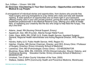 Sun. 9:00am – 12noon / WH 208 An Overview: Volunteering in Your Own Community – Opportunities and Ideas for Medical & Lay People: A smorgasbord of individual stories and opportunities, from doctors who provide free heart surgery and lung transplants to a lay retiree who visits sick kids with bedside reading. A wide spectrum of opportunities are out there right in your backyard: offering charity care in your own private practice, joining the ranks of lay people and healthcare professionals in the Medical Reserve Corp, offering your skills at health fairs, or exploiting your creativity like the doc who sings to help feed the hungry. The sky’s the limit! Adams, Jewel, RN (Nursing Clinical Support, Emory)  Appelrouth, Dan, MD (Founder, Atlanta Hunger Relief Fund)  Cobb, Clara, MSN, RN, CFNP (U.S. Public Health Service, Assistant Surgeon General, Regional Health Administrator and Acting Regional Director, HHS, Region IV)  Handra, Kathy (U.S. Public Health Service, HHS, Region IV) Hatcher, Charles, MD (former Chairman, Director, and CEO, Emory Clinic / Professor of Surgery, Emeritus, Emory University School of Medicine)  Lawrence, Clint, MD (Pulmonologist, Emory Clinic) – CO-MODERATOR Murphree, Rose, BSN, RN, CWOCN, CFCN (Clinical Instructor, Wound, Ostomy, and Continence Nursing  Education Center, Emory University School of Medicine) – MODERATOR  Umstead, Tom (Fulton County Volunteer of the Year, 2005)  Wallace, Debbie, DrPH (Community Health and Preventive Medicine, Morehouse)  Click here to return to the categories page. 