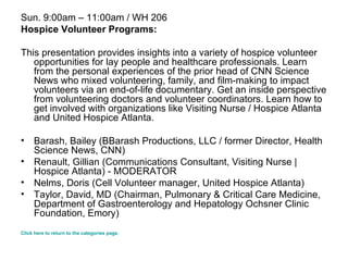 Sun. 9:00am – 11:00am / WH 206 Hospice Volunteer Programs: This presentation provides insights into a variety of hospice volunteer opportunities for lay people and healthcare professionals. Learn from the personal experiences of the prior head of CNN Science News who mixed volunteering, family, and film-making to impact volunteers via an end-of-life documentary. Get an inside perspective from volunteering doctors and volunteer coordinators. Learn how to get involved with organizations like Visiting Nurse / Hospice Atlanta and United Hospice Atlanta.  Barash, Bailey (BBarash Productions, LLC / former Director, Health Science News, CNN)  Renault, Gillian (Communications Consultant, Visiting Nurse | Hospice Atlanta) - MODERATOR  Nelms, Doris (Cell Volunteer manager, United Hospice Atlanta)  Taylor, David, MD (Chairman, Pulmonary & Critical Care Medicine, Department of Gastroenterology and Hepatology Ochsner Clinic Foundation, Emory)  Click here to return to the categories page. 