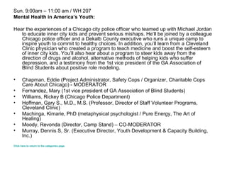 Sun. 9:00am – 11:00 am / WH 207 Mental Health in America’s Youth: Hear the experiences of a Chicago city police officer who teamed up with Michael Jordan to educate inner city kids and prevent serious mishaps. He’ll be joined by a colleague Chicago police officer and a Dekalb County executive who runs a unique camp to inspire youth to commit to healthy choices. In addition, you’ll learn from a Cleveland Clinic physician who created a program to teach medicine and boost the self-esteem of inner city kids. You’ll also hear about a program to steer kids away from the direction of drugs and alcohol, alternative methods of helping kids who suffer depression, and a testimony from the 1st vice president of the GA Association of Blind Students about positive role modeling. Chapman, Eddie (Project Administrator, Safety Cops / Organizer, Charitable Cops Care About Chicago) - MODERATOR  Fernandez, Mary (1st vice president of GA Association of Blind Students)  Williams, Rickey B (Chicago Police Department)  Hoffman, Gary S., M.D., M.S. (Professor, Director of Staff Volunteer Programs, Cleveland Clinic)  Machinga, Kimarie, PhD (metaphysical psychologist / Pure Energy, The Art of Healing)  Moody, Revonda (Director, Camp Stand) – CO-MODERATOR  Murray, Dennis S, Sr. (Executive Director, Youth Development & Capacity Building, Inc.)  Click here to return to the categories page. 