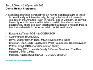 Sun. 9:00am – 2:00pm / WH 205 Dental Health Programs: A collection of unique perspectives on how to get dental care to those in need locally or internationally, through mission trips to remote villages on the Amazon River, in Alaska, and in Vietnam, or serving inner city Atlanta communities where model clinics have been established. There are even insights from a dentist’s mission trips to teach non-dentists to perform certain dental treatments. Edward, LeTisha, DDS – MODERATOR  Cunningham, Bruce, DMD  Davis, Walter Ray Jr, DDS, MSD (Rivers of the World)  Shulman, Stan, DDS (East Meets West Foundation, Dental Division) Patten, Karyl, DDS (Good Samaritan Clinic) Miller, Gary (CEO, Jewish Family & Career Services / The Ben Massell Dental Clinic)  Millener, Natalie (Club HEAL) – CO-MODERATOR  Click here to return to the categories page. 