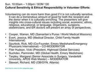 Sun. 10:00am – 1:00pm / SOM 130 Cultural Sensitivity & Ethical Responsibility in Volunteer Efforts: Volunteering can do more harm than good if it is not culturally sensitive. It can do a tremendous amount of good for both the recipient and the donor when it is culturally enriching. The presenters will give insights into cross-cultural issues including social, economic, ethnic, religious, educational, or language. Organizers, surgeons, obstetricians, and ER doctors will present an array of perspectives. Cooper, Warren, MD (Samaritan’s Purse / World Medical Missions)  Evert, Jessica, MD (Medical Director, Child Family Health International)  Spurlock, Rick, MD (Co-Founder, Emory Medishare/Emergency Physicans International) – CO-MODERATOR  Flier Hudson, Vicki (President, Highroad Global Services) Suchdev, Parminder, MD (Global Health, Emory Medishare)  Tarpley, Margaret (Senior Associate in Surgery, Vanderbilt University, APDS Web Master) – MODERATOR  Stewart, Richard, MD (OB/GYN, Atlanta) Click here to return to the categories page. 