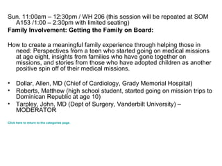 Sun. 11:00am – 12:30pm / WH 206 (this session will be repeated at SOM A153 /1:00 – 2:30pm with limited seating) Family Involvement: Getting the Family on Board: How to create a meaningful family experience through helping those in need: Perspectives from a teen who started going on medical missions at age eight, insights from families who have gone together on missions, and stories from those who have adopted children as another positive spin off of their medical missions.  Dollar, Allen, MD (Chief of Cardiology, Grady Memorial Hospital)  Roberts, Matthew (high school student, started going on mission trips to Dominican Republic at age 10) Tarpley, John, MD (Dept of Surgery, Vanderbilt University) – MODERATOR  Click here to return to the categories page. 