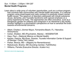 Sun. 11:00am – 2:00pm / WH 207 Mental Health Programs: Learn about a wide array of volunteer opportunities, such as a unique program that connects faith communities with mental health advocates, or a national program using street-based and radio outreach to positively impact mental health issues. The spectrum of disorders addressed will include substance abuse, dementia, and Tourrette Syndrome (with special emphasis on a camp experience for kids). The approaches are often innovative, such as a therapeutic garden for patients and caregivers in an Alzheimer’s day facility. Another highlight is a psychiatrist’s perspective on how to sensitize the brain towards environmental concerns. Albert, Charles L (former Mayor, Fernandina Beach, FL / Narcotics Anonymous)  Cohen, Sheldon, MD (Psychiatrist, Atlanta) – MODERATOR  Hays, Paul – (National Alliance on Mental Health)  Kardon, Patricia, RN (Exec. Director, Tourette Information Center & Support of Georgia / Camp Twin Lakes) Parker, Monica, MD – (Registry for Remembrance)  Radulovacki, Branko, MD (founding member, FaithWorks)  Williams, Pamela (Executive Director, AiJalon Inc)  Click here to return to the categories page. 