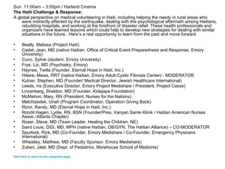Sun. 11:00am – 3:00pm / Harland Cinema The Haiti Challenge & Response: A global perspective on medical volunteering in Haiti, including helping the needy in rural areas who were indirectly affected by the earthquake, dealing with the psychological aftermath among Haitians, rebuilding hospitals, and working at the forefront of disaster relief. These health professionals and organizers have learned lessons which could help to develop new strategies for dealing with similar situations in the future.  Here’s a real opportunity to learn from the past and move forward. Beally, Melissa (Project Haiti)  Cadet, Jean, MD (native Haitian, Office of Critical Event Preparedness and Response, Emory University)  Curci, Sylvie (student, Emory University)  Frye, Liz, MD (Psychiatry, Emory)   Haynes, Twilla (Founder, Eternal Hope in Haiti, Inc.)  Hilaire, Mews, RRT (native Haitian, Emory Adult Cystic Fibrosis Center) - MODERATOR  Kutner, Stephen, MD (Founder/ Medical Director, Jewish Healthcare International)  Leeds, Ira (Executive Director, Emory   Project Medishare / President, Project Casse)  Lincenberg, Sheldon, MD (Founder, Kidejapa Foundation)  McMahon, Mary, RN (President, Nurses for the Nations)  Melchizedek, Uriah (Program Coordinator, Operation Giving Back)  Rizor, Randy, MD (Eternal Hope in Haiti, Inc.)  Rondil Hagen, Lydie, RN, BSN (Founder/Pres, Vanyan Sante Klinik / Haitian American Nurses Assoc.-Atlanta Chapter)  Roser, Steve, MD (Team Leader, Healing the Children, NE)  Saint Louis, DiDi, MD, MPH (native Haitian, OB/GYN, The Haitian Alliance) – CO-MODERATOR Spurlock, Rick, MD (Co-Founder, Emory Medishare / Co-Founder, Emergency Physicans International) Wheatley, Matthew, MD (Faculty Sponsor, Emory Medishare)   Zuberi, Jalal, MD (Dept. of Pediatrics, Morehouse School of Medicine) Click here to return to the categories page. 