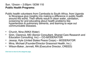 Sun. 12noon – 2:00pm / SOM 110 Public Health Programs: Public health volunteers from Cambodia to South Africa, from Uganda to Nicaragua give insights into making a difference in public health around the world. Their efforts result in clean water, sanitation, screening for and educating about health problems like hypertension & pulmonary ailments, and teaming to wipe out communicable diseases.  Church, Nina (NIKA Water)  Grim, Clarence, MD (Senior Consultant, Shared Care Research and Education Consulting, Inc) -- CO-MODERATOR  Jessop, Kyle (United States Peace Corps) – MODERATOR  Mina, Michael (Founder/Director Grassroot Health, Inc.)  Wilson-Baker, Jennett, RN (Executive Director, CREED)  Click here to return to the categories page. 