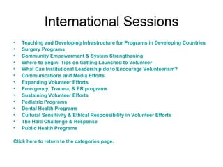 International Sessions Teaching and Developing Infrastructure for Programs in Developing Countries Surgery Programs Community Empowerment & System Strengthening Where to Begin: Tips on Getting Launched to Volunteer What Can Institutional Leadership do to Encourage Volunteerism? Communications and Media Efforts Expanding Volunteer Efforts Emergency, Trauma, & ER programs Sustaining Volunteer Efforts Pediatric Programs Dental Health Programs Cultural Sensitivity & Ethical Responsibility in Volunteer Efforts The Haiti Challenge & Response Public Health Programs Click here to return to the categories page. 