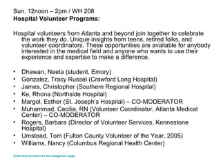 Sun. 12noon – 2pm / WH 208 Hospital Volunteer Programs: Hospital volunteers from Atlanta and beyond join together to celebrate the work they do. Unique insights from teens, retired folks, and volunteer coordinators. These opportunities are available for anybody interested in the medical field and anyone who wants to use their experience and expertise to make a difference. Dhawan, Neeta (student, Emory)  Gonzalez, Tracy Russel (Crawford Long Hospital) James, Christopher (Southern Regional Hospital) Ke, Rhona (Northside Hospital)  Margol, Esther (St. Joseph’s Hospital) – CO-MODERATOR   Muhammad, Cecilia, RN (Volunteer Coordinator, Atlanta Medical Center) – CO-MODERATOR  Rogers, Barbara (Director of Volunteer Services, Kennestone Hospital) Umstead, Tom (Fulton County Volunteer of the Year, 2005)  Williams, Nancy (Columbus Regional Health Center) Click here to return to the categories page. 