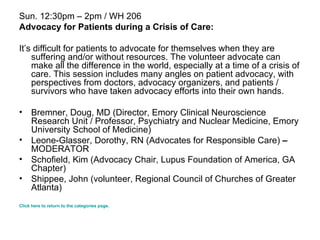 Sun. 12:30pm – 2pm / WH 206 Advocacy for Patients during a Crisis of Care: It’s difficult for patients to advocate for themselves when they are suffering and/or without resources. The volunteer advocate can make all the difference in the world, especially at a time of a crisis of care. This session includes many angles on patient advocacy, with perspectives from doctors, advocacy organizers, and patients / survivors who have taken advocacy efforts into their own hands.  Bremner, Doug, MD (Director, Emory Clinical Neuroscience Research Unit / Professor, Psychiatry and Nuclear Medicine, Emory University School of Medicine)  Leone-Glasser, Dorothy, RN (Advocates for Responsible Care)  –  MODERATOR  Schofield, Kim (Advocacy Chair, Lupus Foundation of America, GA Chapter)  Shippee, John (volunteer, Regional Council of Churches of Greater Atlanta) Click here to return to the categories page. 