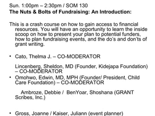 Sun. 1:00pm – 2:30pm / SOM 130 The Nuts & Bolts of Fundraising: An Introduction: This is a crash course on how to gain access to financial resources. You will have an opportunity to learn the inside scoop on how to present your plan to potential funders, how to plan fundraising events, and the do’s and don’ts of grant writing. Cato, Thelma J. – CO-MODERATOR  Lincenberg, Sheldon, MD (Founder, Kidejapa Foundation) – CO-MODERATOR  Omohwo, Edwin, MD, MPH (Founder/ President, Child Care Foundation) – CO-MODERATOR  Ambroze, Debbie /  BenYoar, Shoshana (GRANT Scribes, Inc.)  Gross, Joanne / Kaiser, Juliann (event planner)  Torres, Jennie (grant writer)  Click here to return to the categories page. 