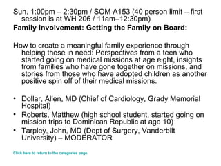Sun. 1:00pm – 2:30pm / SOM A153 (40 person limit – first session is at WH 206 / 11am–12:30pm) Family Involvement: Getting the Family on Board: How to create a meaningful family experience through helping those in need: Perspectives from a teen who started going on medical missions at age eight, insights from families who have gone together on missions, and stories from those who have adopted children as another positive spin off of their medical missions.  Dollar, Allen, MD (Chief of Cardiology, Grady Memorial Hospital)  Roberts, Matthew (high school student, started going on mission trips to Dominican Republic at age 10) Tarpley, John, MD (Dept of Surgery, Vanderbilt University) – MODERATOR  Click here to return to the categories page. 