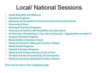 Local/ National Sessions Health Education and Wellness Homeless Programs Advocacy for the Health of Uninsured and Underinsured Patients Community Clinics Nursing & Pharmacy Programs Advocacy for Persons with Disabilities and their Issues An Overview: Volunteering in Your Own Community – Opportunities and Ideas for Medical & Lay People Hospice Volunteer Programs Mental Health in America’s Youth Family Involvement: Getting the Family on Board Mental Health Programs Hospital Volunteer Programs Advocacy for Patients during a Crisis of Care The Nuts & Bolts of Fundraising: An Introduction Family Involvement: Getting the Family on Board Click here to return to the categories page. 