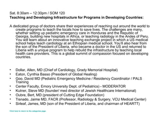 Sat. 8:30am – 12:30pm / SOM 120 Teaching and Developing Infrastructure for Programs in Developing Countries: A dedicated group of doctors share their experiences of reaching out around the world to create programs to teach the locals how to save lives. The challenges are many, whether setting up pediatric emergency care in Honduras and the Republic of Georgia, building new hospitals in Africa, or teaching radiology in the Andes of Peru. You will learn about an innovative teaching exchange project in which a US medical school helps teach cardiology at an Ethiopian medical school. You’ll also hear from the son of the President of Liberia, who became a doctor in the US and returned to Liberia with a unique program to help rebuild the infrastructure by teaching local health care providers. This is a global summit of compassion focused on developing countries. Dollar, Allen, MD (Chief of Cardiology, Grady Memorial Hospital)  Eaton, Cynthia Basso (President of Global Healing)  Goo, David MD (Pediatric Emergency Medicine / Residency Coordinator / PALS Training Center Faculty, Emory University Dept. of Pediatrics) - MODERATOR Kutner, Steve MD (founder/ med director of Jewish Healthcare International)  Oubre, Bert, MD (president of Cutting Edge Foundation) Tisnado, Jaime MD, FACR (Professor, Radiology & Surgery, VCU Medical Center) Sirleaf, James, MD (son of the President of Liberia, and chairman of HEARTT) Click here to return to the categories page. 