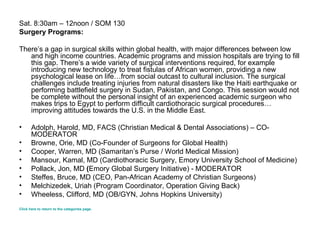 Sat. 8:30am – 12noon / SOM 130 Surgery Programs: There’s a gap in surgical skills within global health, with major differences between low and high income countries. Academic programs and mission hospitals are trying to fill this gap. There’s a wide variety of surgical interventions required, for example introducing new technology to treat fistulas of African women, providing a new psychological lease on life…from social outcast to cultural inclusion. The surgical challenges include treating injuries from natural disasters like the Haiti earthquake or performing battlefield surgery in Sudan, Pakistan, and Congo. This session would not be complete without the personal insight of an experienced academic surgeon who makes trips to Egypt to perform difficult cardiothoracic surgical procedures…improving attitudes towards the U.S. in the Middle East. Adolph, Harold, MD, FACS (Christian Medical & Dental Associations) – CO-MODERATOR Browne, Orie, MD (Co-Founder of Surgeons for Global Health) Cooper, Warren, MD (Samaritan’s Purse / World Medical Mission)  Mansour, Kamal, MD (Cardiothoracic Surgery, Emory University School of Medicine)  Pollack, Jon, MD  ( Emory Global Surgery Initiative) - MODERATOR Steffes, Bruce, MD (CEO, Pan-African Academy of Christian Surgeons) Melchizedek, Uriah (Program Coordinator, Operation Giving Back) Wheeless, Clifford, MD (OB/GYN, Johns Hopkins University) Click here to return to the categories page. 