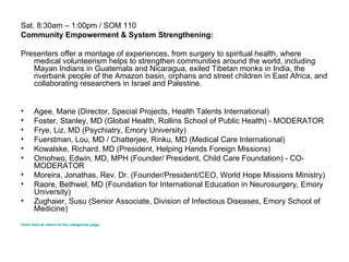 Sat. 8:30am – 1:00pm / SOM 110 Community Empowerment & System Strengthening: Presenters offer a montage of experiences, from surgery to spiritual health, where medical volunteerism helps to strengthen communities around the world, including Mayan Indians in Guatemala and Nicaragua, exiled Tibetan monks in India, the riverbank people of the Amazon basin, orphans and street children in East Africa, and collaborating researchers in Israel and Palestine.  Agee, Marie (Director, Special Projects, Health Talents International) Foster, Stanley, MD (Global Health, Rollins School of Public Health) - MODERATOR Frye, Liz, MD (Psychiatry, Emory University) Fuerstman, Lou, MD / Chatterjee, Rinku, MD (Medical Care International) Kowalske, Richard, MD (President, Helping Hands Foreign Missions) Omohwo, Edwin, MD, MPH (Founder/ President, Child Care Foundation) - CO-MODERATOR Moreira, Jonathas, Rev. Dr. (Founder/President/CEO, World Hope Missions Ministry) Raore, Bethwel, MD (Foundation for International Education in Neurosurgery, Emory University) Zughaier, Susu (Senior Associate, Division of Infectious Diseases, Emory School of Medicine) Click here to return to the categories page. 