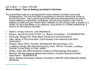 Sat. 8:30am – 11:30am / WH 208 Where to Begin: Tips on Getting Launched to Volunteer: This presentation acts as a springboard for future medical volunteers and social entrepreneurs: The nuts and bolts of preparing for missions around the corner or around the world…how to get involved and overcome personal barriers as well as issues relating to malpractice, fundraising, and securing supplies. Learn how to prepare yourself and your mission team, whether you are young or old, a student or a retiree, an out-in-the-fielder or an organizer, a lay person or a health professional, a local or an international volunteer. Barber, Lindsey & Kravitz, Josh (MedShare) Beason, Jacinda (Founder & CEO, J.L. Beason Consulting) – CO-MODERATOR Edinburgh, Margaret R. (Rose Marje Creations & Communications)  Hiller, Martin (FTCA Consultant / first President of the National Free Clinic Association) Kaloper, Steve (CEO / Founder, Development Services Group, LLC)  Lundberg, George, MD (National Honorary Chair, TAP-IN / Founder, Lundberg Institute / former Editor in Chief, JAMA) Norton, Scott, MD, MPH (American Academy of Dermatology Association) Reichart, Bill (Non-Medical Atlanta Area Director, Christian Medical & Dental Association) – MODERATOR Stone, Barbara (Consultant, Mission Volunteers: UMCOR United Methodist Global Ministries) Click here to return to the categories page. 