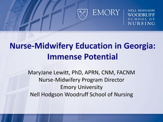 Nurse-Midwifery Education in Georgia:
Immense Potential
MaryJane Lewitt, PhD, APRN, CNM, FACNM
Nurse-Midwifery Program Director
Emory University
Nell Hodgson Woodruff School of Nursing
 