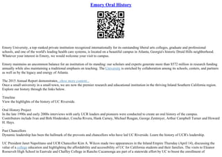 Emory Oral History
Emory University, a top–ranked private institution recognized internationally for its outstanding liberal arts colleges, graduate and professional
schools, and one of the world's leading health care systems, is located on a beautiful campus in Atlanta, Georgia's historic Druid Hills neighborhood.
Whatever your interest in Emory, we would welcome your visit to campus.
Emory maintains an uncommon balance for an institution of its standing: our scholars and experts generate more than $572 million in research funding
annually while also maintaining a traditional emphasis on teaching. The University is enriched by collaboration among its schools, centers, and partners
as well as by the legacy and energy of Atlanta.
The 2015 Annual Report demonstrates...show more content...
Once a small university in a small town, we are now the premier research and educational institution in the thriving Inland Southern California region.
Explore our history through the links below.
.
Timeline
View the highlights of the history of UC Riverside.
.
Oral History Project
In the late 1990s and early 2000s interviews with early UCR leaders and pioneers were conducted to create an oral history of the campus.
Contributors include Ivan and Birk Hinderaker, Concha Rivera, Hank Carney, Michael Reagan, George Zentmyer, Arthur Campbell Turner and Howard
H. Hays.
.
Past Chancellors
Dynamic leadership has been the hallmark of the provosts and chancellors who have led UC Riverside. Learn the history of UCR's leadership.
UC President Janet Napolitano and UCR Chancellor Kim A. Wilcox made two appearances in the Inland Empire Thursday (April 14), discussing the
value of a college education and highlighting the affordability and accessibility of UC for California students and their families. The visits to Eleanor
Roosevelt High School in Eastvale and Chaffey College in Rancho Cucamonga are part of a statewide effort by UC to boost the enrollment of
 