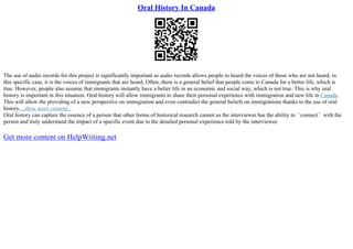 Oral History In Canada
The use of audio records for this project is significantly important as audio records allows people to heard the voices of those who are not heard, in
this specific case, it is the voices of immigrants that are heard. Often, there is a general belief that people come to Canada for a better life, which is
true. However, people also assume that immigrants instantly have a better life in an economic and social way, which is not true. This is why oral
history is important in this situation. Oral history will allow immigrants to share their personal experience with immigration and new life in Canada.
This will allow the providing of a new perspective on immigration and even contradict the general beliefs on immigrations thanks to the use of oral
history....show more content...
Oral history can capture the essence of a person that other forms of historical research cannot as the interviewer has the ability to ``connect`` with the
person and truly understand the impact of a specific event due to the detailed personal experience told by the interviewee
Get more content on HelpWriting.net
 