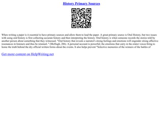 History Primary Sources
When writing a paper is it essential to have primary sources and allow them to lead the paper. A great primary source is Oral History, but two issues
with using oral history is first collecting accurate history and then interpreting the history. Oral history is when someone records the stories told by
another person about something that they witnessed. "Oral history that reveals a narrator's strong feelings and emotions will engender strong affective
resonances in listeners and thus be retained.." (McHugh, 206). A personal account is powerful; the emotions that carry in the orator voices bring to
home the truth behind the dry official written forms about the events. It also helps prevent "Selective memories of the winners of the battles of
Get more content on HelpWriting.net
 