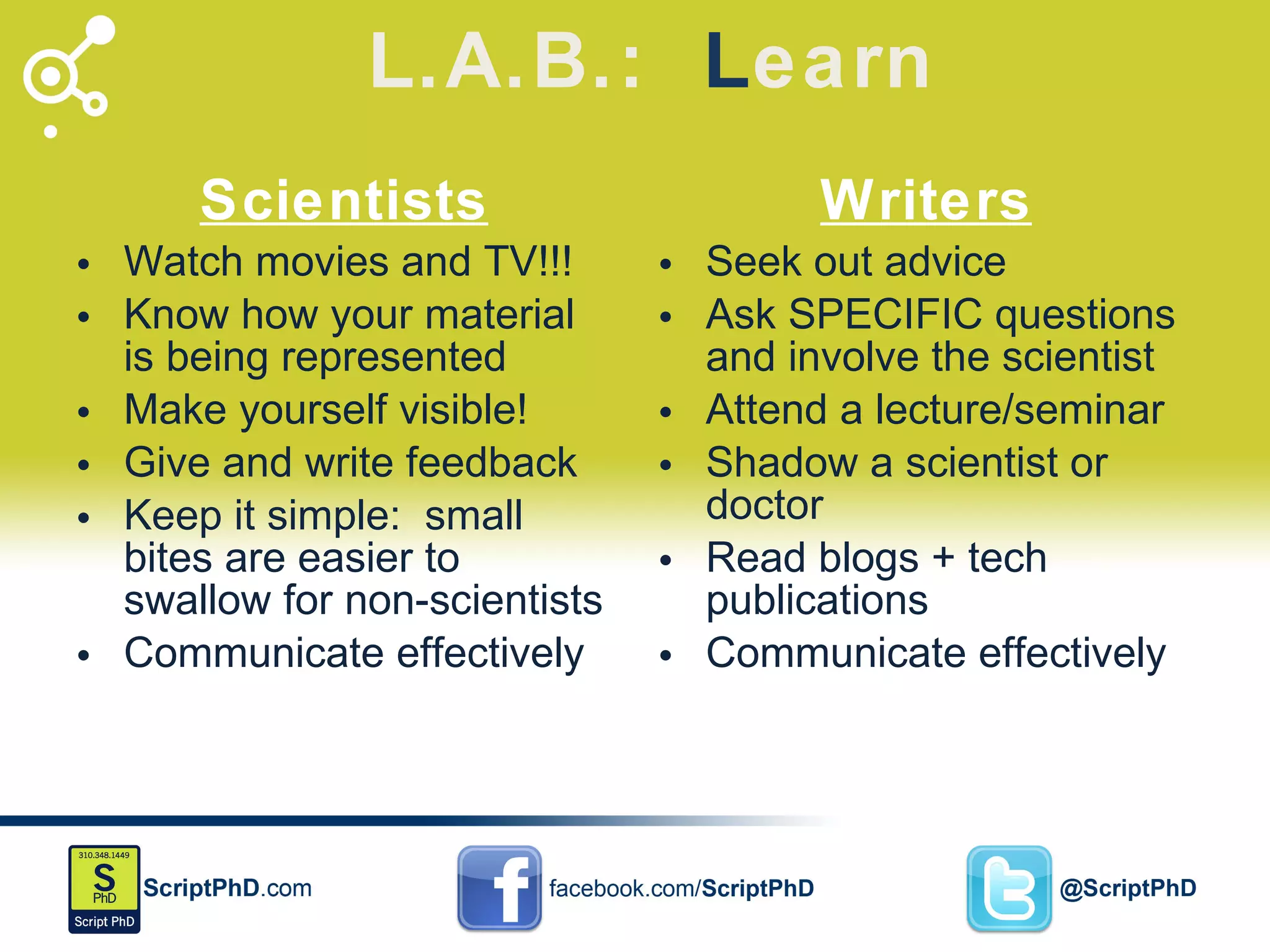 L.A.B.:  L earn Scientists Watch movies and TV!!! Know how your material is being represented Make yourself visible! Give and write feedback Keep it simple:  small bites are easier to swallow for non-scientists Communicate effectively  Writers Seek out advice Ask SPECIFIC questions and involve the scientist Attend a lecture/seminar Shadow a scientist or doctor Read blogs + tech publications Communicate effectively 