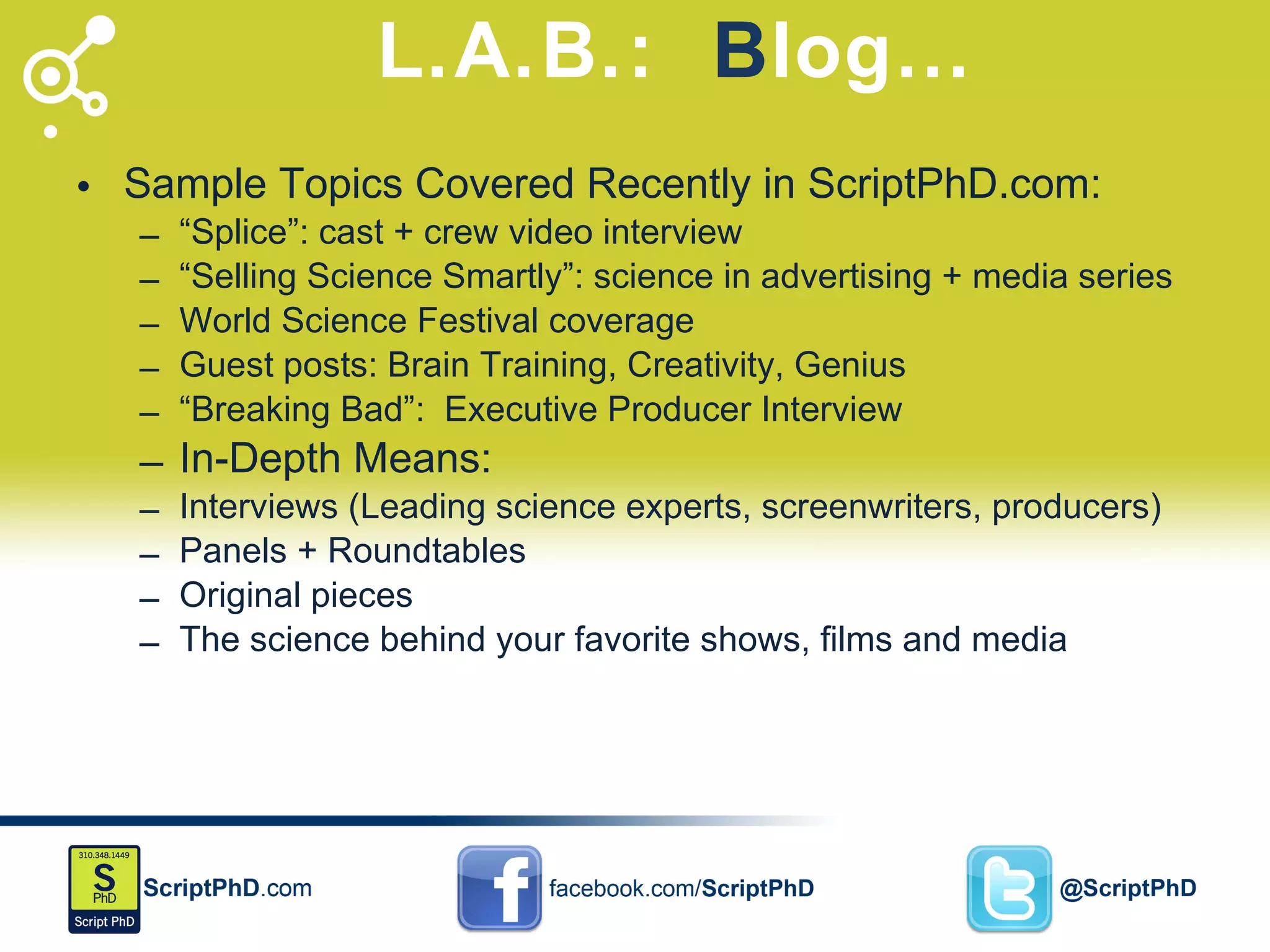 L.A.B.:  B log… Sample Topics Covered Recently in ScriptPhD.com: “ Splice”: cast + crew video interview “ Selling Science Smartly”: science in advertising + media series World Science Festival coverage Guest posts: Brain Training, Creativity, Genius “ Breaking Bad”:  Executive Producer Interview In-Depth Means: Interviews (Leading science experts, screenwriters, producers) Panels + Roundtables Original pieces The science behind your favorite shows, films and media 