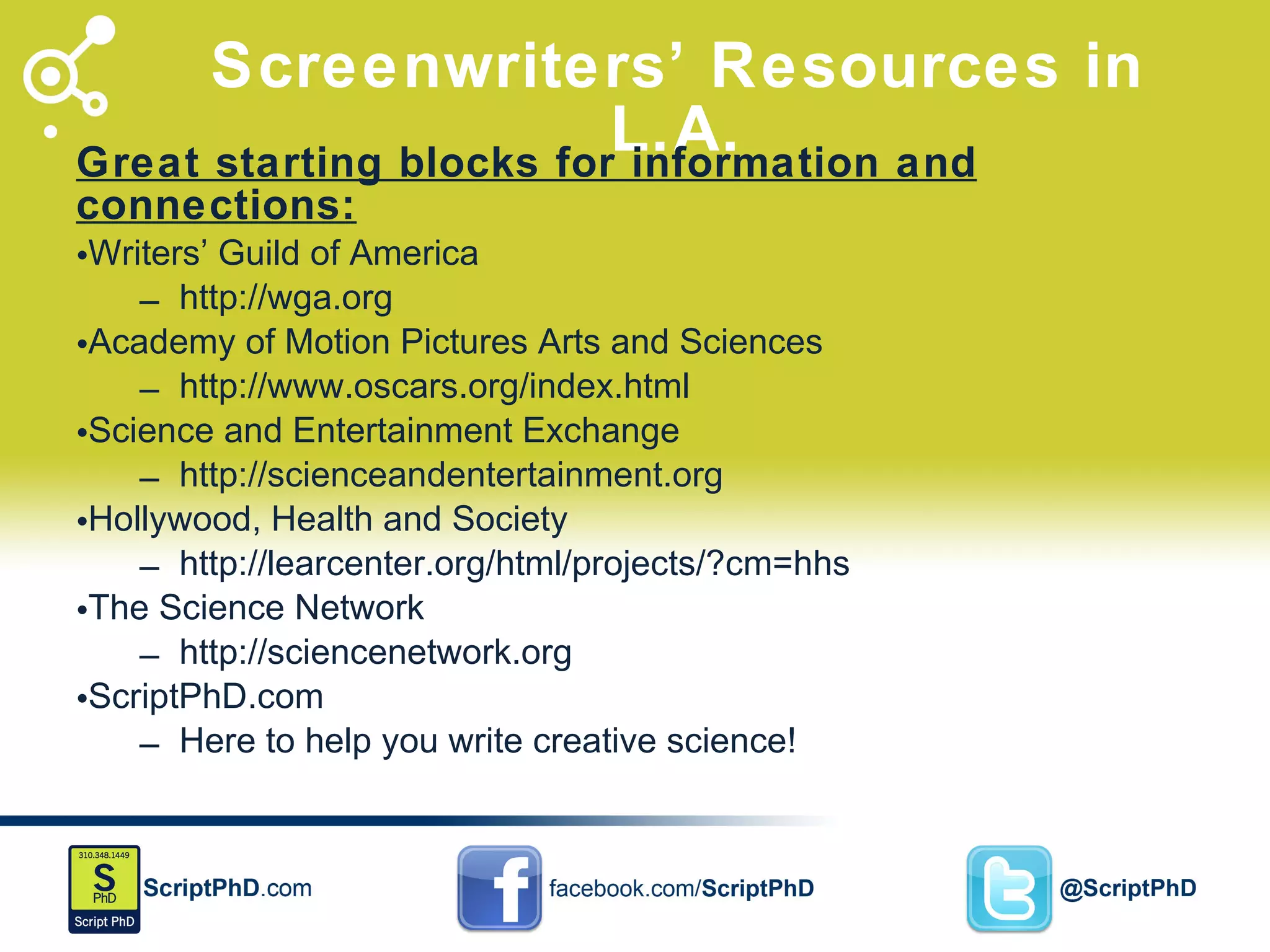 Screenwriters ’ Resources in L.A. Great starting blocks for information and connections: Writers’ Guild of America http://wga.org Academy of Motion Pictures Arts and Sciences http://www.oscars.org/index.html Science and Entertainment Exchange http://scienceandentertainment.org Hollywood, Health and Society http://learcenter.org/html/projects/?cm=hhs The Science Network http://sciencenetwork.org ScriptPhD.com Here to help you write creative science! 