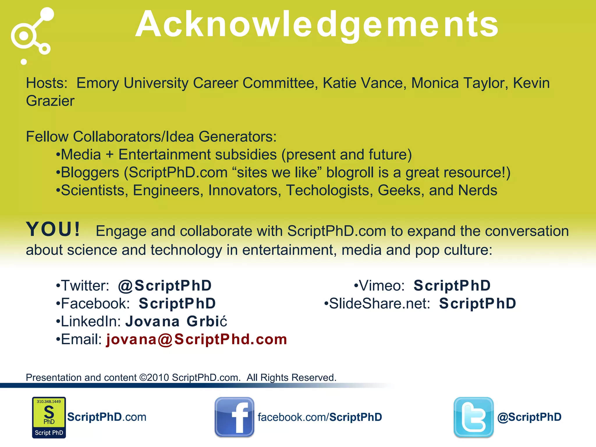 Acknowledgements Hosts:  Emory University Career Committee, Katie Vance, Monica Taylor, Kevin Grazier Fellow Collaborators/Idea Generators: • Media + Entertainment subsidies (present and future)  • Bloggers (ScriptPhD.com  “sites we like” blogroll is a great resource!) • Scientists, Engineers, Innovators, Techologists, Geeks, and Nerds  YOU!  Engage and collaborate with ScriptPhD.com to expand the conversation about science and technology in entertainment, media and pop culture: • Twitter:  @ScriptPhD •Vimeo:  ScriptPhD • Facebook:  ScriptPhD •SlideShare.net:  ScriptPhD • LinkedIn:  Jovana Grbić   • Email:  [email_address] Presentation and content ©2010 ScriptPhD.com.  All Rights Reserved. 
