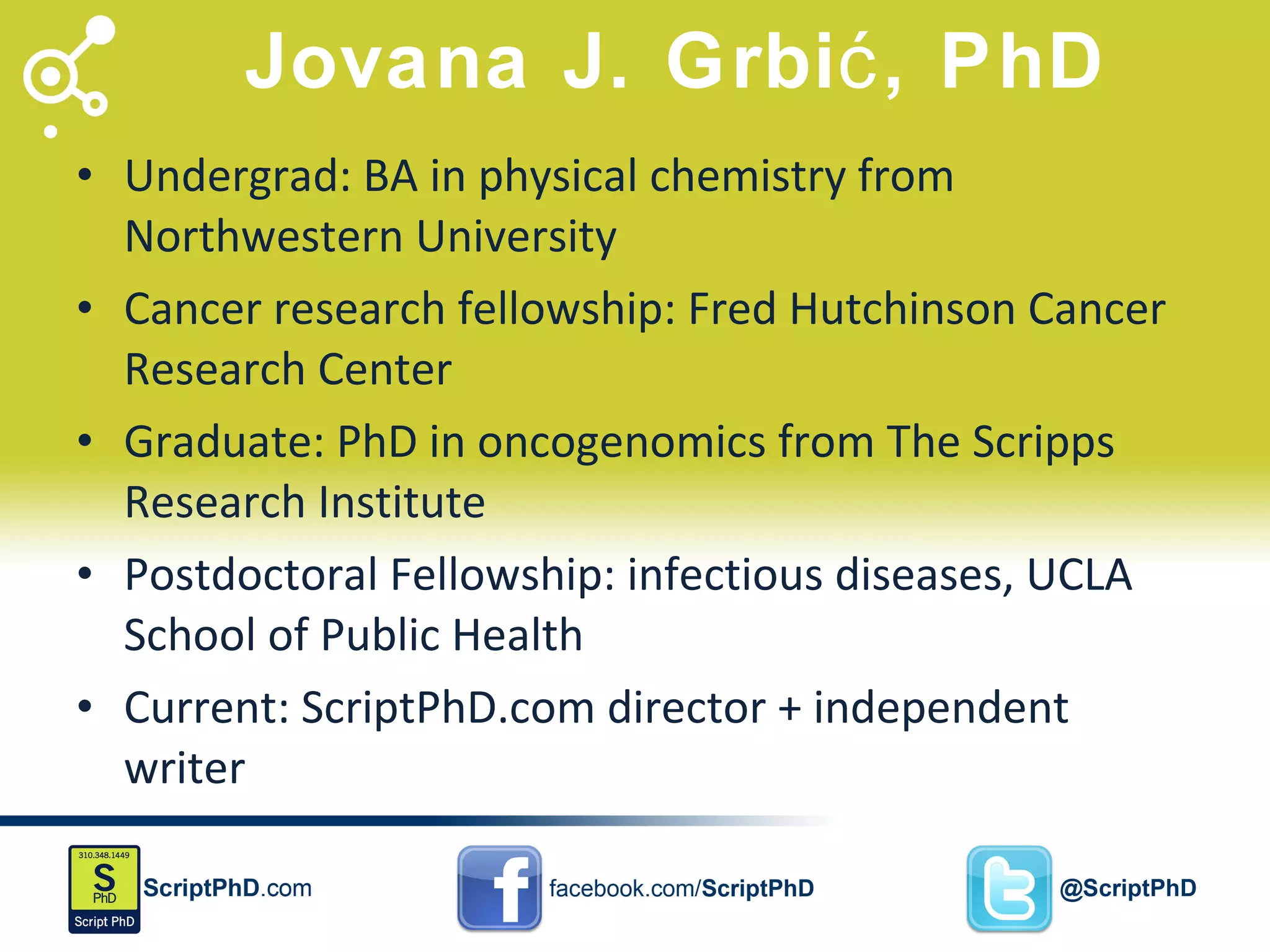 Jovana J. Grbić, PhD Undergrad: BA in physical chemistry from Northwestern University Cancer research fellowship: Fred Hutchinson Cancer Research Center Graduate: PhD in oncogenomics from The Scripps Research Institute Postdoctoral Fellowship: infectious diseases, UCLA School of Public Health Current: ScriptPhD.com director + independent writer 
